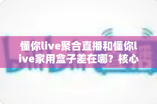 懂你live聚合直播和懂你live家用盒子差在哪?核心区别与选购指南一文讲透 懂你live聚合直播和懂你live家用盒子差在哪?核心区别与选购指南一文讲透