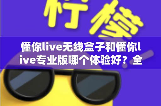 懂你live无线盒子和懂你live专业版哪个体验好？全方位深度对比，帮你选出最适合自己的那一款