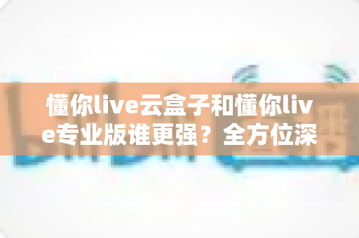 懂你live云盒子和懂你live专业版谁更强?全方位深度对比解析,帮你选对直播工具 懂你live云盒子和懂你live专业版谁更强?全方位深度对比解析,帮你选对直播工具