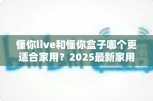 懂你live和懂你盒子哪个更适合家用？2025最新家用设备深度对比与选购指南