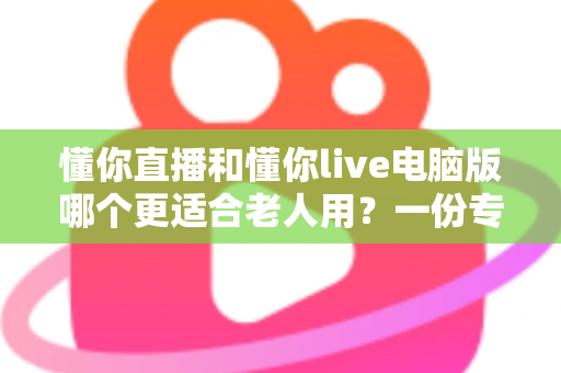 懂你直播和懂你live电脑版哪个更适合老人用？一份专为中老年用户打造的深度对比指南