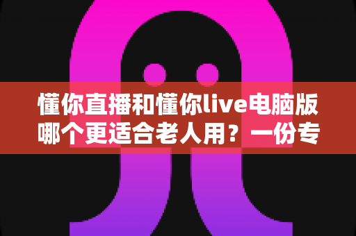 懂你直播和懂你live电脑版哪个更适合老人用？一份专为中老年用户打造的深度对比指南