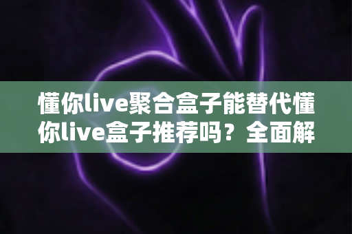 懂你live聚合盒子能替代懂你live盒子推荐吗?全面解析选购指南与使用体验 懂你live聚合盒子能替代懂你live盒子推荐吗?全面解析选购指南与使用体验