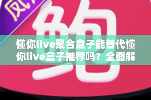 懂你live聚合盒子能替代懂你live盒子推荐吗？全面解析选购指南与使用体验