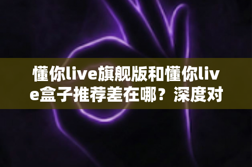 懂你live旗舰版和懂你live盒子推荐差在哪？深度对比解析帮你选对不花冤枉钱