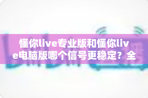 懂你live专业版和懂你live电脑版哪个信号更稳定?全面解析两大版本的信号表现与选择指南 懂你live专业版和懂你live电脑版哪个信号更稳定?全面解析两大版本的信号表现与选择指南