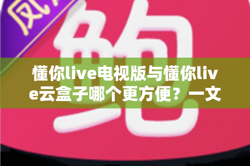 懂你live电视版与懂你live云盒子哪个更方便？一文读懂两大观看方案的优劣与选择建议