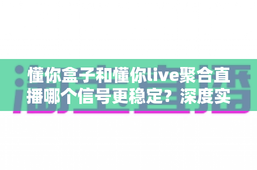 懂你盒子和懂你live聚合直播哪个信号更稳定?深度实测对比与选购避坑指南 懂你盒子和懂你live聚合直播哪个信号更稳定?深度实测对比与选购避坑指南