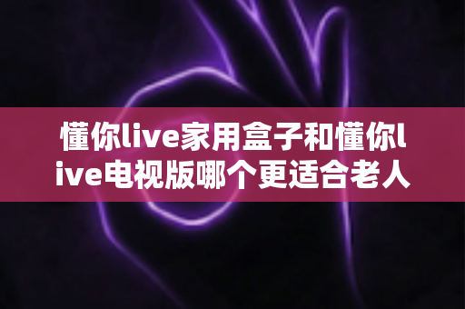 懂你live家用盒子和懂你live电视版哪个更适合老人用？中老年用户深度对比与选购全攻略
