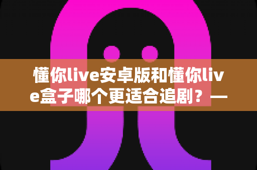 懂你live安卓版和懂你live盒子哪个更适合追剧？——追剧党必看的设备对比与选购全攻略