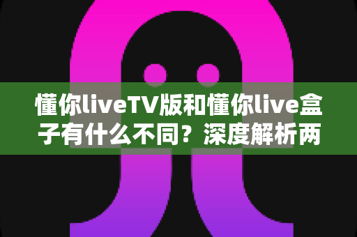 懂你liveTV版和懂你live盒子有什么不同?深度解析两者区别,帮你选对不踩坑 懂你liveTV版和懂你live盒子有什么不同?深度解析两者区别,帮你选对不踩坑
