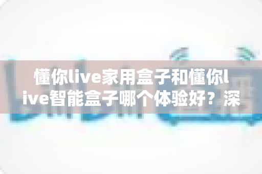 懂你live家用盒子和懂你live智能盒子哪个体验好?深度对比帮你选对不选贵 懂你live家用盒子和懂你live智能盒子哪个体验好?深度对比帮你选对不选贵