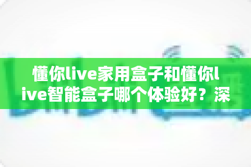 懂你live家用盒子和懂你live智能盒子哪个体验好?深度对比帮你选对不选贵 懂你live家用盒子和懂你live智能盒子哪个体验好?深度对比帮你选对不选贵