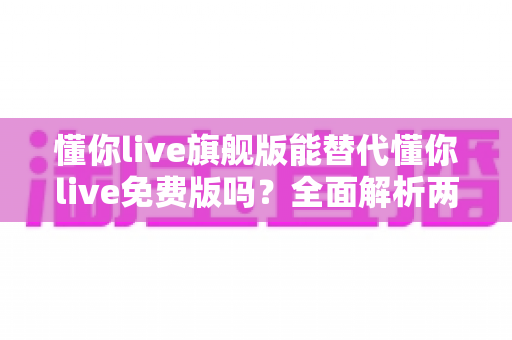懂你live旗舰版能替代懂你live免费版吗?全面解析两大版本差异,帮你做出最明智的学习选择 懂你live旗舰版能替代懂你live免费版吗?全面解析两大版本差异,帮你做出最明智的学习选择