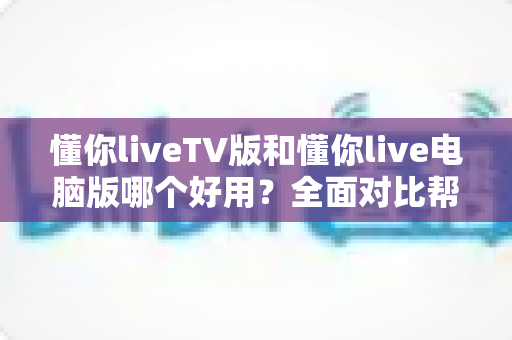 懂你liveTV版和懂你live电脑版哪个好用?全面对比帮你选对版本 懂你liveTV版和懂你live电脑版哪个好用?全面对比帮你选对版本