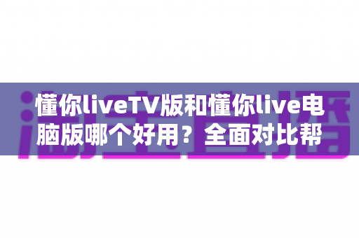 懂你liveTV版和懂你live电脑版哪个好用?全面对比帮你选对版本 懂你liveTV版和懂你live电脑版哪个好用?全面对比帮你选对版本