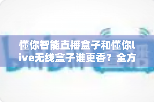 懂你智能直播盒子和懂你live无线盒子谁更香？全方位深度对比帮你选对直播神器