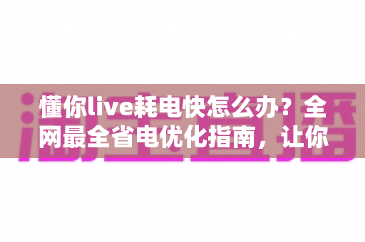 懂你live耗电快怎么办?全网最全省电优化指南,让你的手机续航翻倍 懂你live耗电快怎么办?全网最全省电优化指南,让你的手机续航翻倍