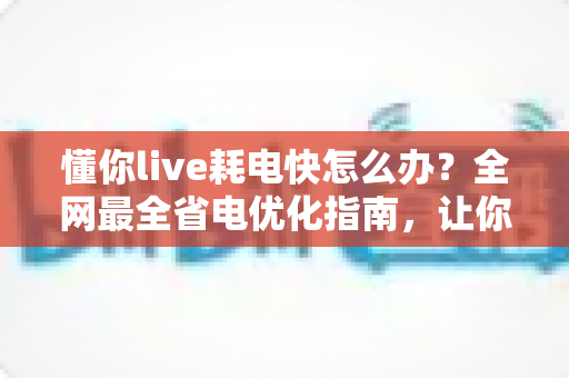 懂你live耗电快怎么办？全网最全省电优化指南，让你的手机续航翻倍