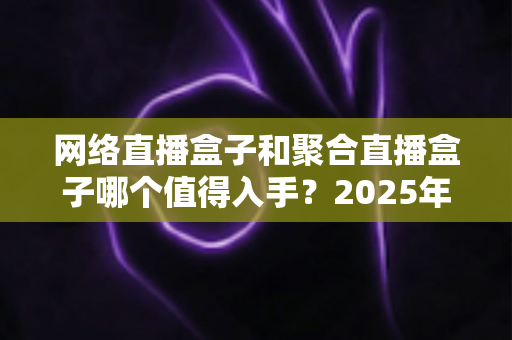 网络直播盒子和聚合直播盒子哪个值得入手？2025年最新选购攻略与避坑指南全解析