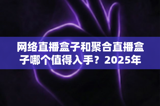 网络直播盒子和聚合直播盒子哪个值得入手？2025年最新选购攻略与避坑指南全解析