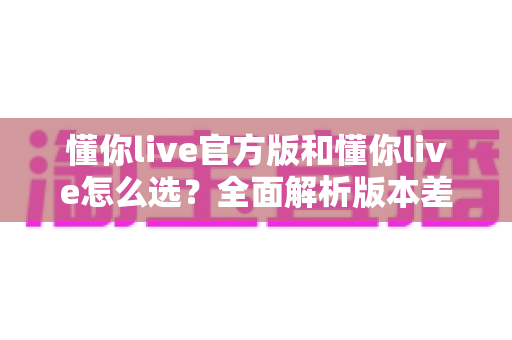 懂你live官方版和懂你live怎么选？全面解析版本差异与挑选技巧