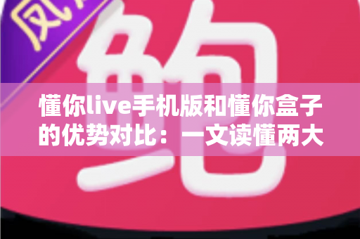 懂你live手机版和懂你盒子的优势对比：一文读懂两大版本差异，帮你选对观影神器