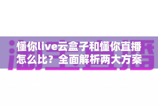 懂你live云盒子和懂你直播怎么比?全面解析两大方案的区别与选择指南 懂你live云盒子和懂你直播怎么比?全面解析两大方案的区别与选择指南
