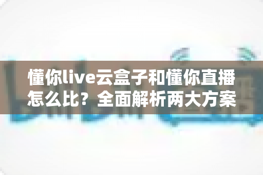 懂你live云盒子和懂你直播怎么比？全面解析两大方案的区别与选择指南