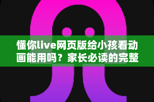懂你live网页版给小孩看动画能用吗?家长必读的完整使用指南与安全建议 懂你live网页版给小孩看动画能用吗?家长必读的完整使用指南与安全建议
