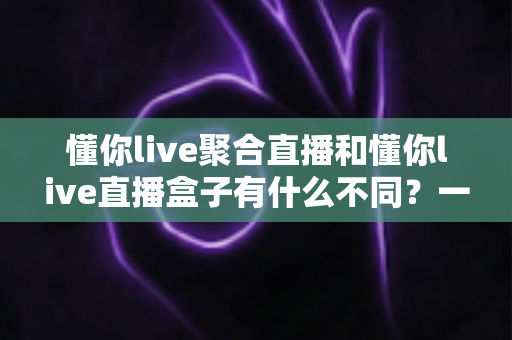 懂你live聚合直播和懂你live直播盒子有什么不同？一文读懂两者核心差异与选择指南