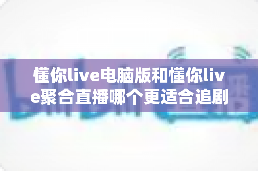 懂你live电脑版和懂你live聚合直播哪个更适合追剧?追剧党必看的全面对比与选择指南 懂你live电脑版和懂你live聚合直播哪个更适合追剧?追剧党必看的全面对比与选择指南