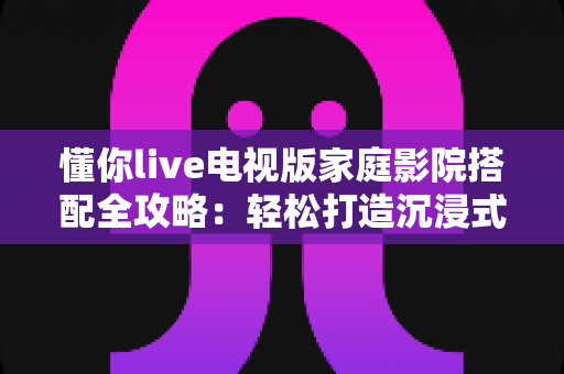 懂你live电视版家庭影院搭配全攻略：轻松打造沉浸式私人观影空间，让客厅秒变豪华影院