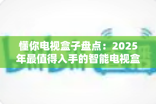 懂你电视盒子盘点：2025年最值得入手的智能电视盒子全面选购指南