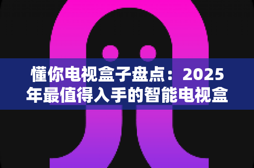 懂你电视盒子盘点：2025年最值得入手的智能电视盒子全面选购指南