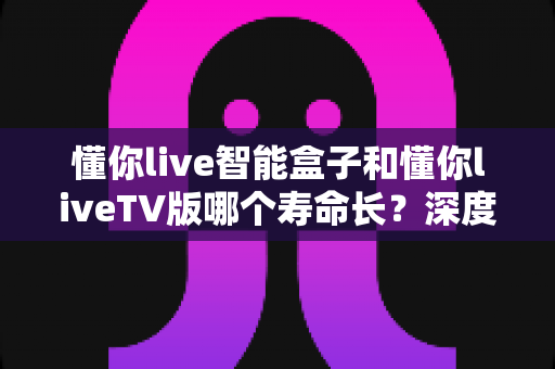 懂你live智能盒子和懂你liveTV版哪个寿命长?深度对比分析与选购指南 懂你live智能盒子和懂你liveTV版哪个寿命长?深度对比分析与选购指南