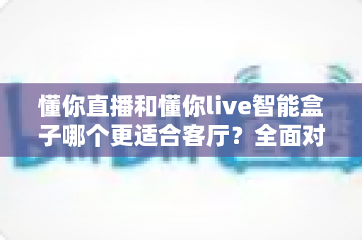 懂你直播和懂你live智能盒子哪个更适合客厅？全面对比帮你找到最适合的客厅观影方案
