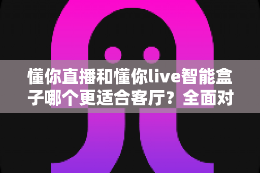 懂你直播和懂你live智能盒子哪个更适合客厅？全面对比帮你找到最适合的客厅观影方案