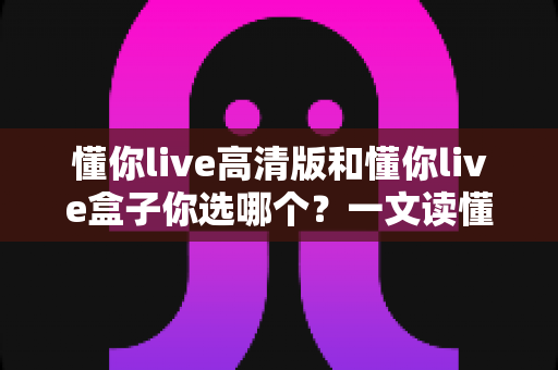 懂你live高清版和懂你live盒子你选哪个?一文读懂两者的区别与最佳选择方案 懂你live高清版和懂你live盒子你选哪个?一文读懂两者的区别与最佳选择方案