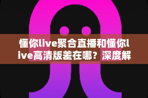 懂你live聚合直播和懂你live高清版差在哪?深度解析两大版本区别,帮你选对不选贵 懂你live聚合直播和懂你live高清版差在哪?深度解析两大版本区别,帮你选对不选贵