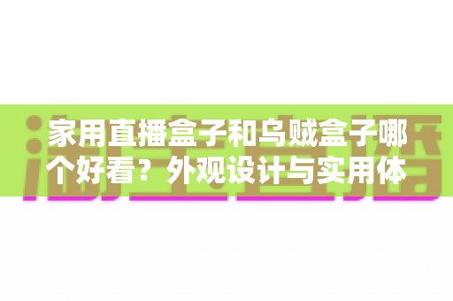 家用直播盒子和乌贼盒子哪个好看？外观设计与实用体验全方位对比，帮你挑选最心仪的电视直播盒子
