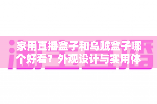 家用直播盒子和乌贼盒子哪个好看？外观设计与实用体验全方位对比，帮你挑选最心仪的电视直播盒子