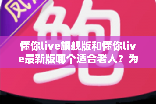 懂你live旗舰版和懂你live最新版哪个适合老人？为长辈挑选最佳版本的全面指南