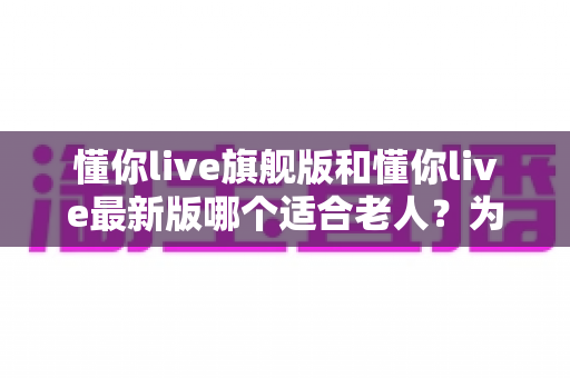 懂你live旗舰版和懂你live最新版哪个适合老人？为长辈挑选最佳版本的全面指南