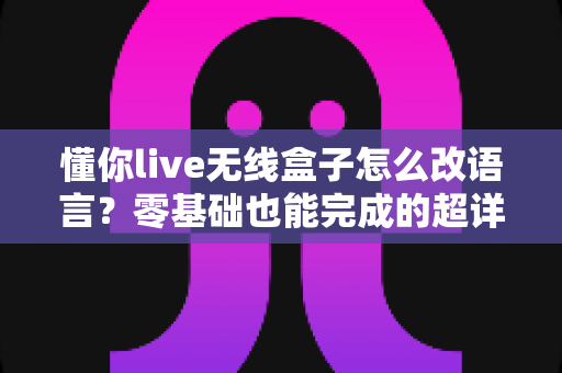 懂你live无线盒子怎么改语言？零基础也能完成的超详细设置教程，手把手教你切换中英文界面