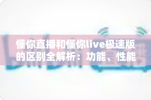 懂你直播和懂你live极速版的区别全解析：功能、性能、体验多维对比，帮你一眼选对版本