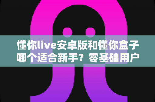 懂你live安卓版和懂你盒子哪个适合新手?零基础用户的深度对比与选择指南 懂你live安卓版和懂你盒子哪个适合新手?零基础用户的深度对比与选择指南