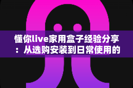 懂你live家用盒子经验分享：从选购安装到日常使用的全方位实用心得