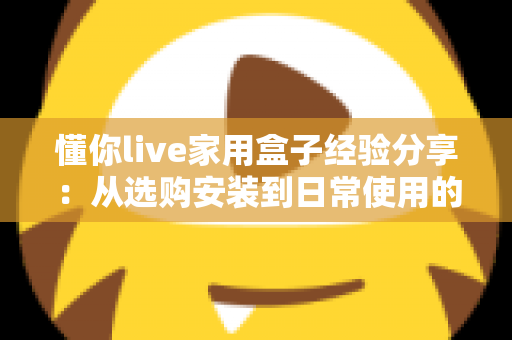 懂你live家用盒子经验分享：从选购安装到日常使用的全方位实用心得
