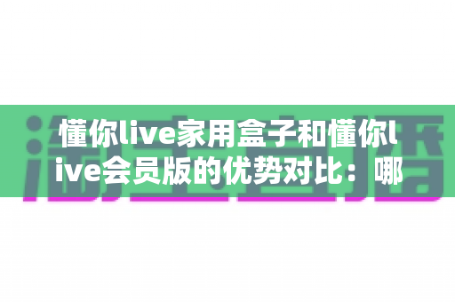 懂你live家用盒子和懂你live会员版的优势对比：哪款更适合你的家庭娱乐需求？全面解析与选购指南